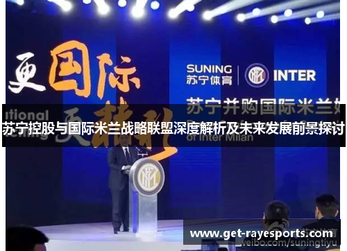 苏宁控股与国际米兰战略联盟深度解析及未来发展前景探讨 苏宁控股与国际米兰战略联盟深度解析及未来发展前景探讨