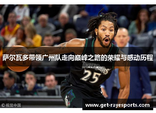 萨尔瓦多带领广州队走向巅峰之路的荣耀与感动历程 萨尔瓦多带领广州队走向巅峰之路的荣耀与感动历程