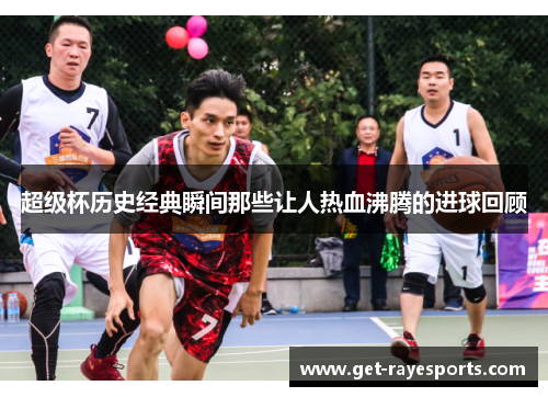 超级杯历史经典瞬间那些让人热血沸腾的进球回顾 超级杯历史经典瞬间那些让人热血沸腾的进球回顾