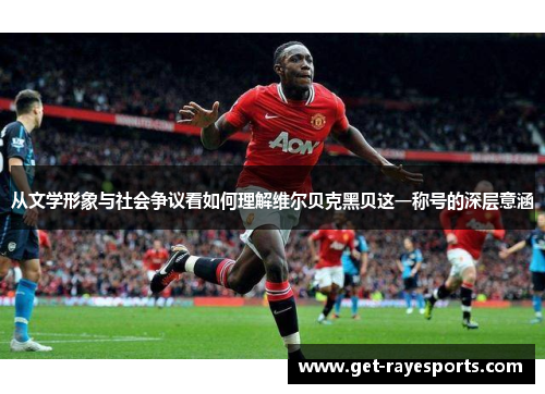 从文学形象与社会争议看如何理解维尔贝克黑贝这一称号的深层意涵 从文学形象与社会争议看如何理解维尔贝克黑贝这一称号的深层意涵