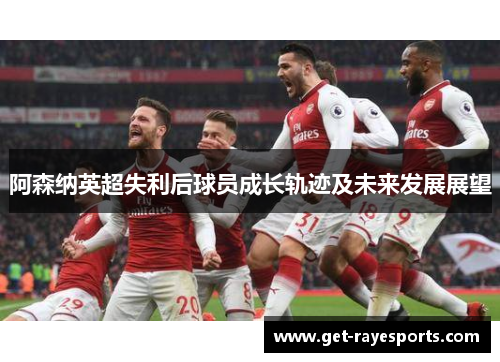 阿森纳英超失利后球员成长轨迹及未来发展展望 阿森纳英超失利后球员成长轨迹及未来发展展望