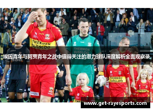 埃因青年与阿贾青年之战中值得关注的潜力球队深度解析全面观察录 埃因青年与阿贾青年之战中值得关注的潜力球队深度解析全面观察录
