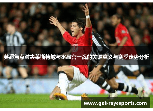 英超焦点对决莱斯特城与水晶宫一战的关键意义与赛季走势分析