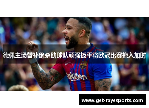 德佩主场替补绝杀助球队顽强扳平将欧冠比赛拖入加时 德佩主场替补绝杀助球队顽强扳平将欧冠比赛拖入加时