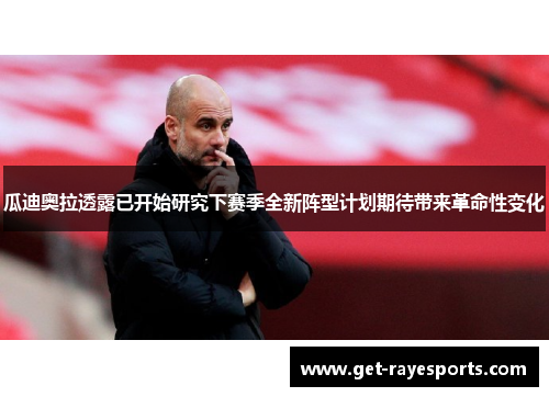 瓜迪奥拉透露已开始研究下赛季全新阵型计划期待带来革命性变化