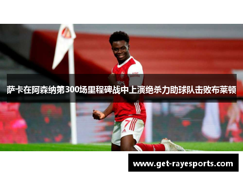 萨卡在阿森纳第300场里程碑战中上演绝杀力助球队击败布莱顿