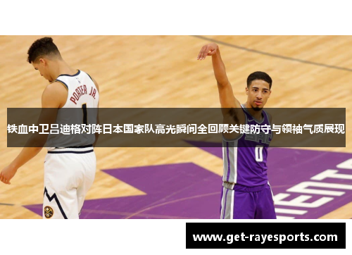 铁血中卫吕迪格对阵日本国家队高光瞬间全回顾关键防守与领袖气质展现