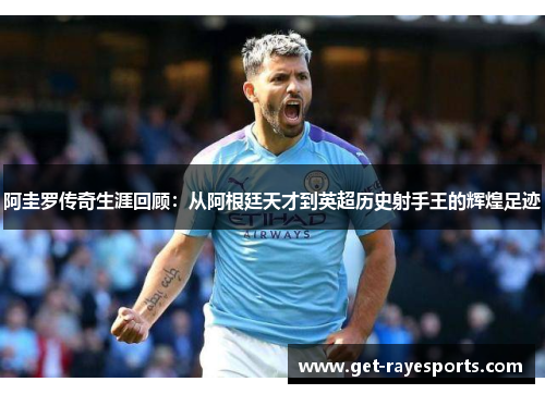 阿圭罗传奇生涯回顾：从阿根廷天才到英超历史射手王的辉煌足迹