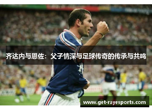 齐达内与恩佐：父子情深与足球传奇的传承与共鸣