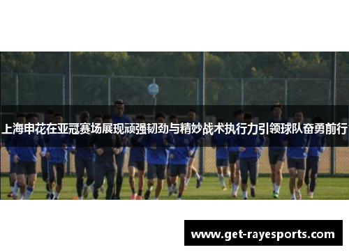 上海申花在亚冠赛场展现顽强韧劲与精妙战术执行力引领球队奋勇前行